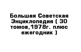 Большая Советская Энциклопедия ( 30 томов,1978г. плюс ежегодник )